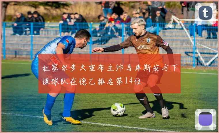杜塞尔多夫宣布主帅马库斯安方下课球队在德乙排名第14位
