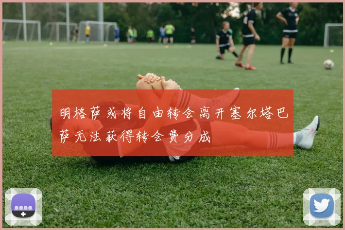 明格萨或将自由转会离开塞尔塔巴萨无法获得转会费分成