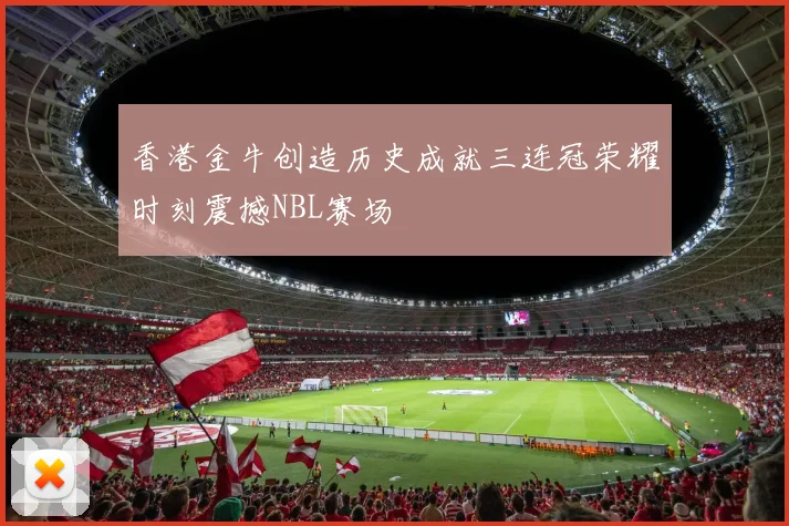 香港金牛创造历史成就三连冠荣耀时刻震撼NBL赛场