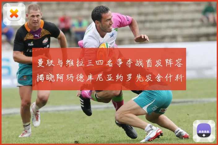曼联与维拉三四名争夺战首发阵容揭晓阿玛德库尼亚约罗先发舍什科替补出战