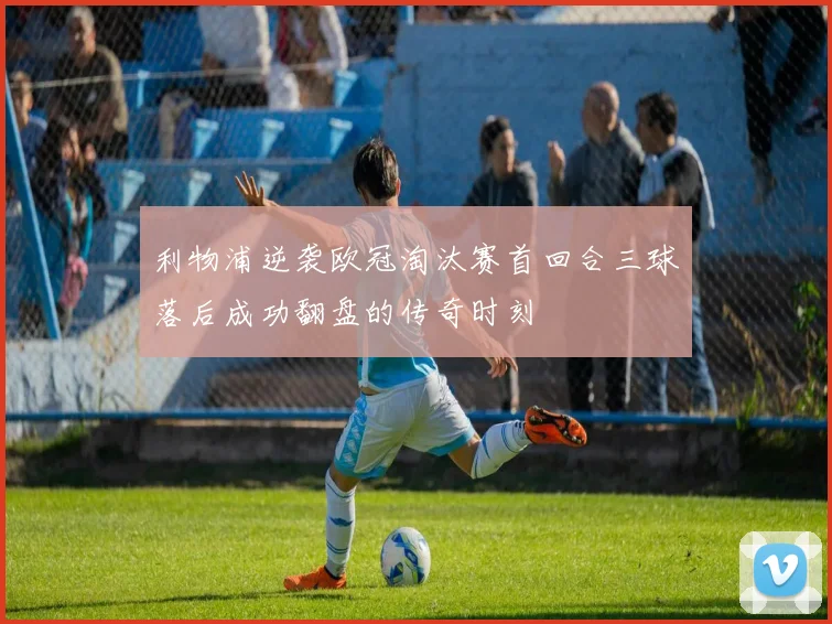 利物浦逆袭欧冠淘汰赛首回合三球落后成功翻盘的传奇时刻