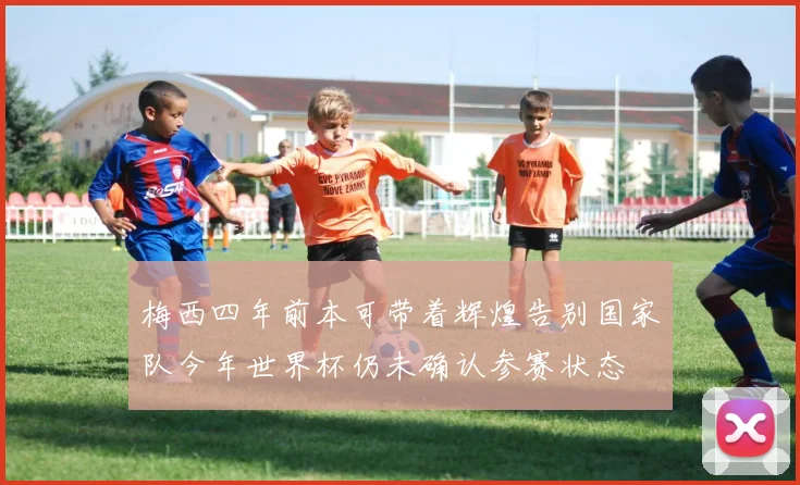 梅西四年前本可带着辉煌告别国家队今年世界杯仍未确认参赛状态