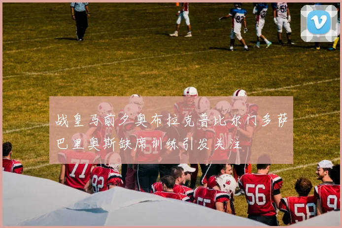 战皇马前夕奥布拉克普比尔门多萨巴里奥斯缺席训练引发关注