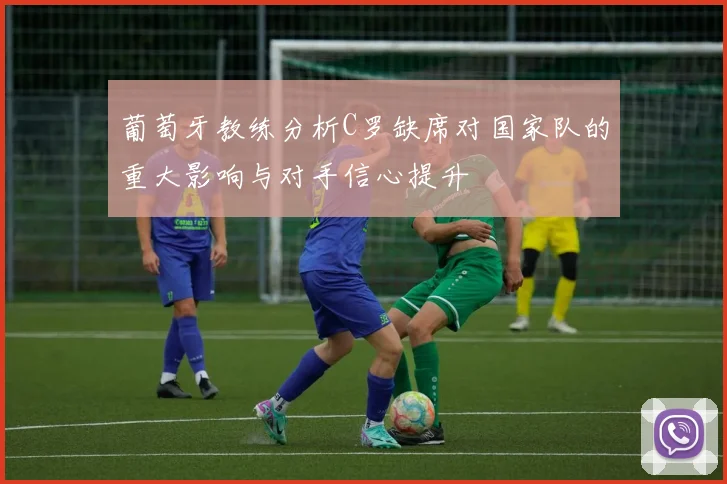 葡萄牙教练分析C罗缺席对国家队的重大影响与对手信心提升