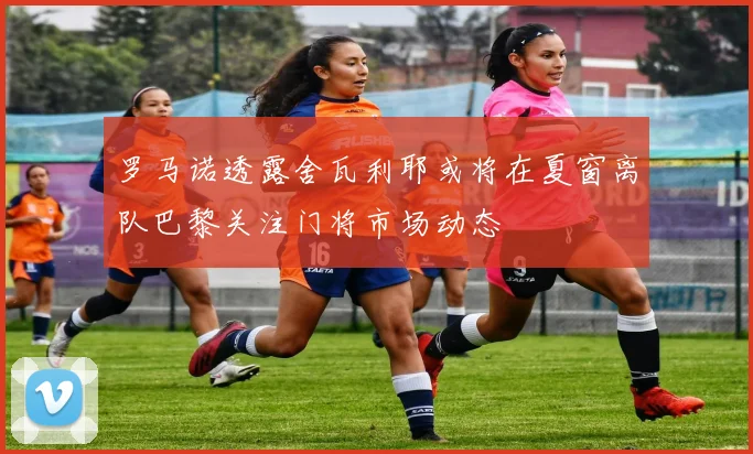 罗马诺透露舍瓦利耶或将在夏窗离队巴黎关注门将市场动态