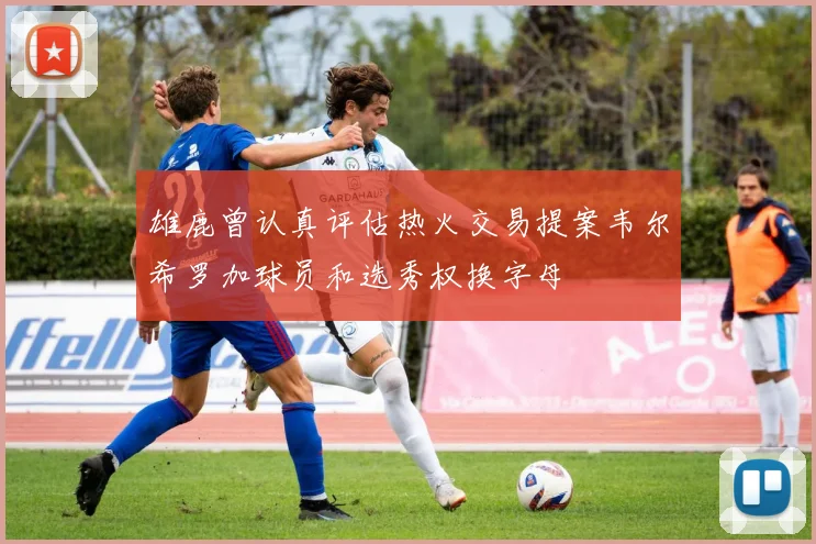 雄鹿曾认真评估热火交易提案韦尔希罗加球员和选秀权换字母