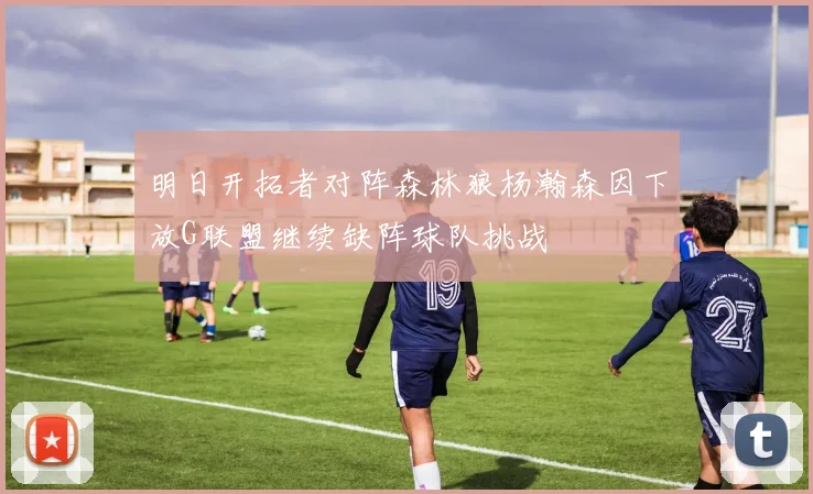明日开拓者对阵森林狼杨瀚森因下放G联盟继续缺阵球队挑战