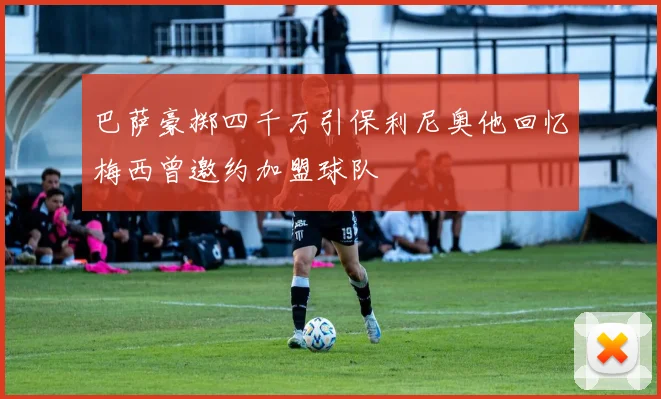 巴萨豪掷四千万引保利尼奥他回忆梅西曾邀约加盟球队
