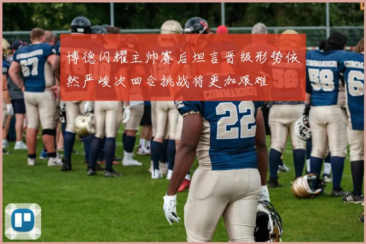 博德闪耀主帅赛后坦言晋级形势依然严峻次回合挑战将更加艰难
