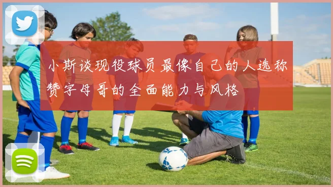 小斯谈现役球员最像自己的人选称赞字母哥的全面能力与风格