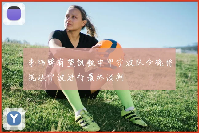 李玮锋有望执教中甲宁波队今晚将抵达宁波进行最终谈判