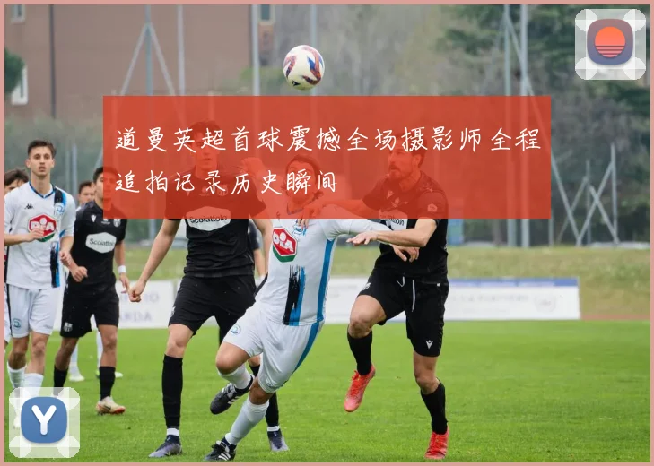 道曼英超首球震撼全场摄影师全程追拍记录历史瞬间