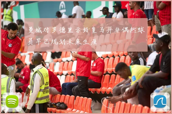 曼城对罗德里示好皇马并非偶然球员早已规划未来生涯